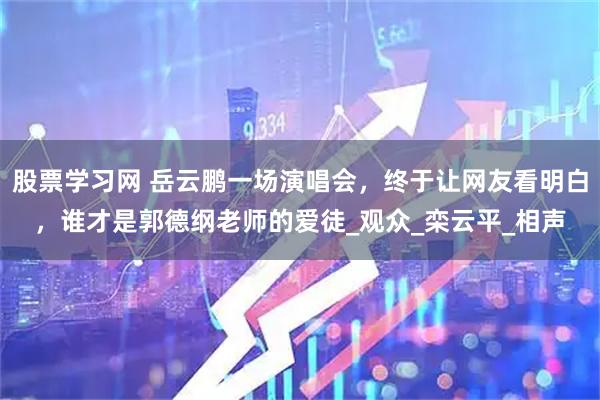 股票学习网 岳云鹏一场演唱会，终于让网友看明白，谁才是郭德纲老师的爱徒_观众_栾云平_相声