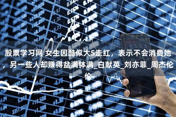 股票学习网 女生因酷似大S走红，表示不会消费她，另一些人却赚得盆满钵满_白献英_刘亦菲_周杰伦