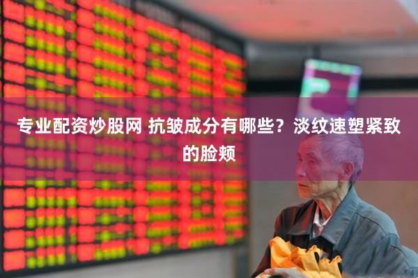 专业配资炒股网 抗皱成分有哪些？淡纹速塑紧致的脸颊
