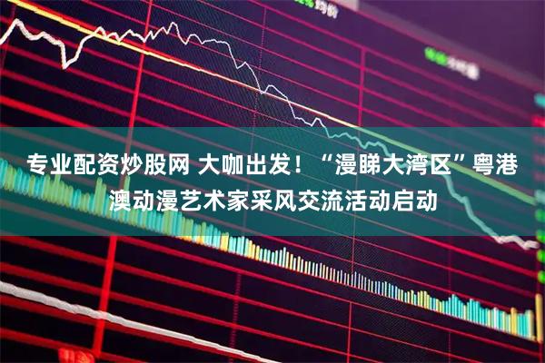 专业配资炒股网 大咖出发！“漫睇大湾区”粤港澳动漫艺术家采风交流活动启动