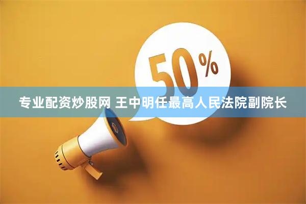 专业配资炒股网 王中明任最高人民法院副院长