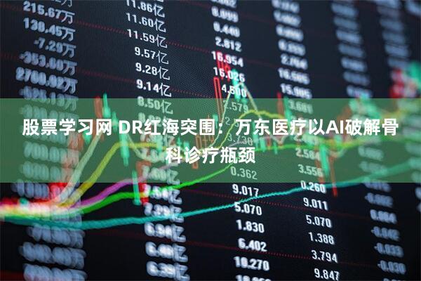 股票学习网 DR红海突围：万东医疗以AI破解骨科诊疗瓶颈