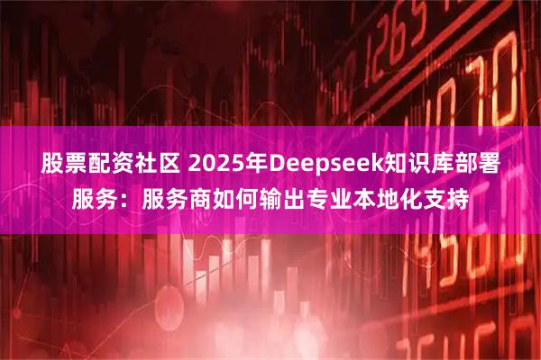股票配资社区 2025年Deepseek知识库部署服务：服务商如何输出专业本地化支持