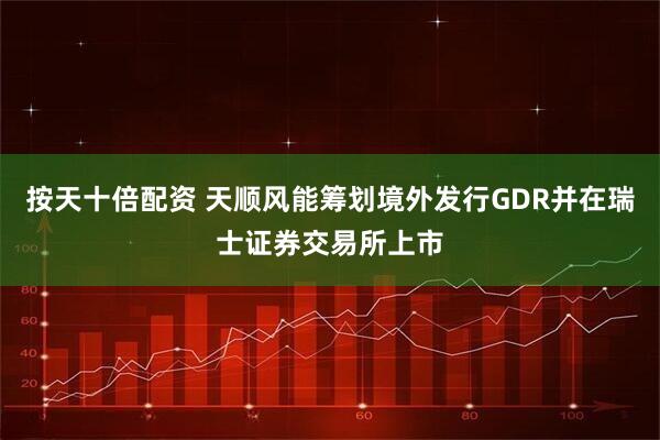 按天十倍配资 天顺风能筹划境外发行GDR并在瑞士证券交易所上市