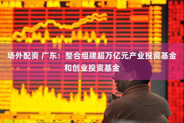 场外配资 广东：整合组建超万亿元产业投资基金和创业投资基金