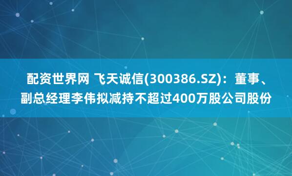 配资世界网 飞天诚信(300386.SZ)：董事、副总经理李伟拟减持不超过400万股公司股份