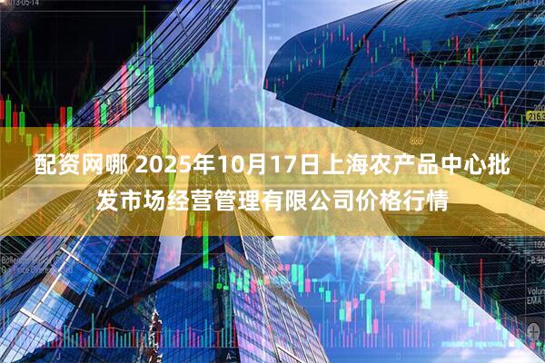 配资网哪 2025年10月17日上海农产品中心批发市场经营管理有限公司价格行情