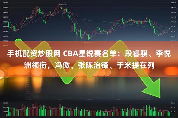 手机配资炒股网 CBA星锐赛名单：段睿骐、李悦洲领衔，冯傲、张陈治锋、于米提在列